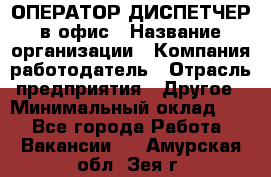 ОПЕРАТОР-ДИСПЕТЧЕР в офис › Название организации ­ Компания-работодатель › Отрасль предприятия ­ Другое › Минимальный оклад ­ 1 - Все города Работа » Вакансии   . Амурская обл.,Зея г.